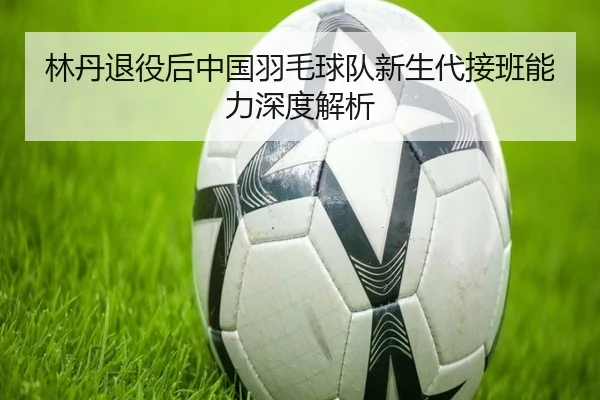 林丹退役后中国羽毛球队新生代接班能力深度解析